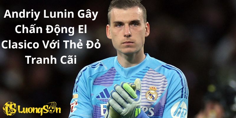 Andriy Lunin Gây Chấn Động El Clasico Với Thẻ Đỏ Tranh Cãi